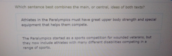 Which sentence best combines the main, or central, ideas of both texts?
Athletes in the Paralympics must have great upper body strength and special
equipment that helps them compete.
The Paralympics started as a sports competition for wounded veterans, but
they now include athletes with many different disabilities competing in a
range of sports.