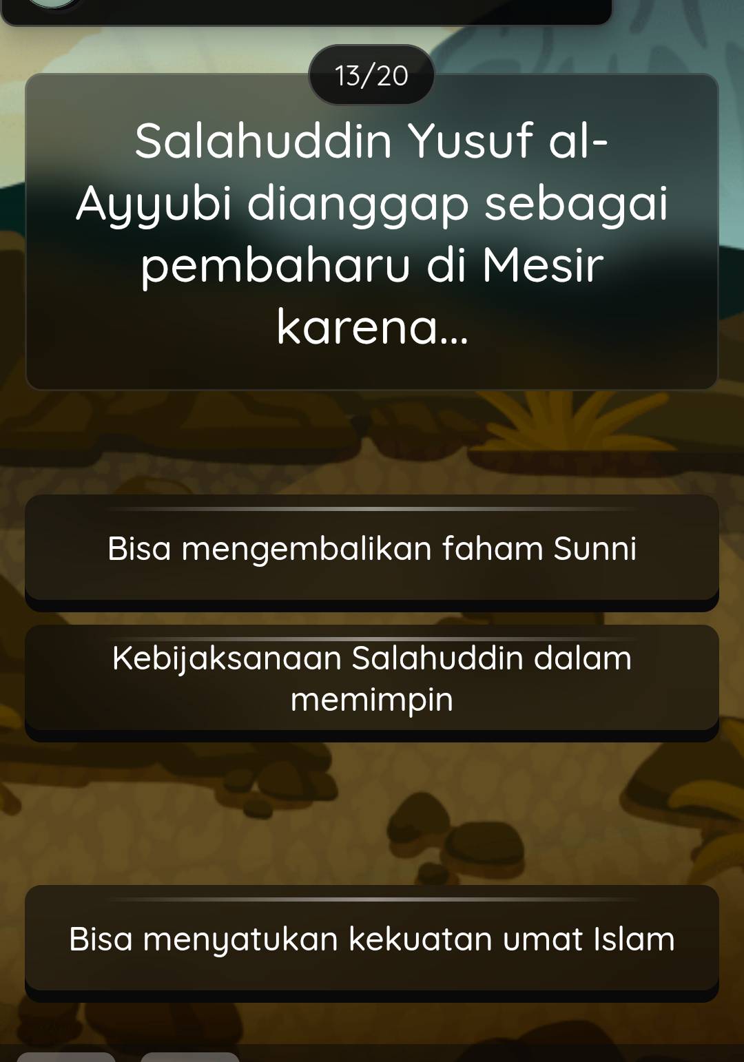 13/20
Salahuddin Yusuf al-
Ayyubi dianggap sebagai
pembaharu di Mesir
karena...
Bisa mengembalikan faham Sunni
Kebijaksanaan Salahuddin dalam
memimpin
Bisa menyatukan kekuatan umat Islam