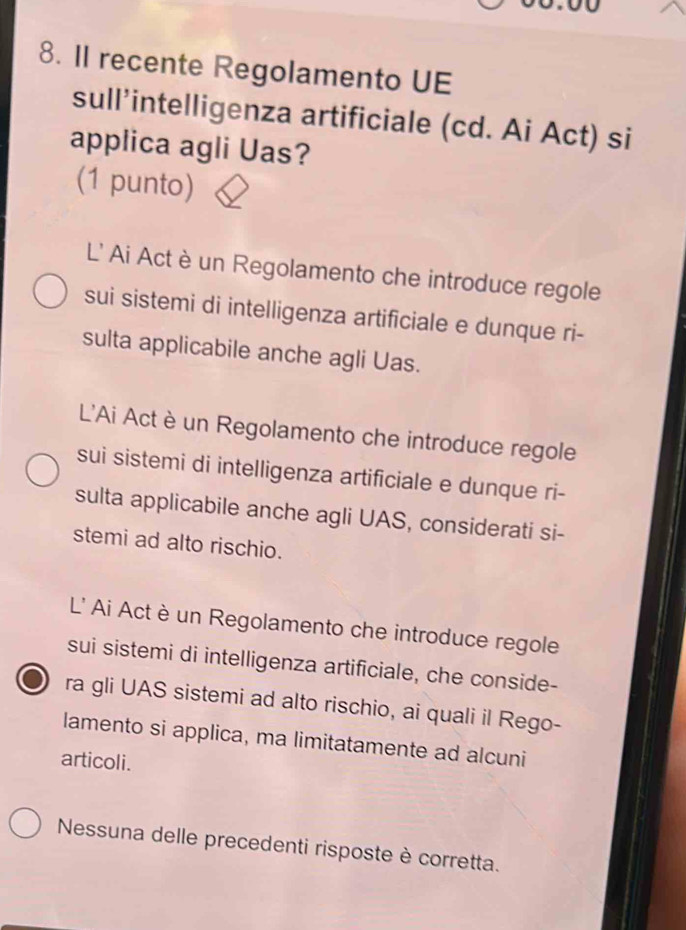 II recente Regolamento UE
sull’intelligenza artificiale (cd. Ai Act) si
applica agli Uas?
(1 punto)
L' Ai Act èun Regolamento che introduce regole
sui sistemi di intelligenza artificiale e dunque ri-
sulta applicabile anche agli Uas.
L'Ai Act è un Regolamento che introduce regole
sui sistemi di intelligenza artificiale e dunque ri-
sulta applicabile anche agli UAS, considerati si-
stemi ad alto rischio.
L' Ai Act è un Regolamento che introduce regole
sui sistemi di intelligenza artificiale, che conside-
ra gli UAS sistemi ad alto rischio, ai quali il Rego-
lamento si applica, ma limitatamente ad alcuni
articoli.
Nessuna delle precedenti risposte è corretta.