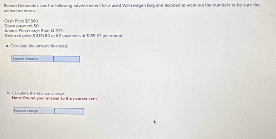 Ramon Hernandez saw the following advertisement for a used Volkswagen Bug and decided to work out the numbers to be sure the 
ad had no errors. 
Cash Price $7,880
Down payment $0
Annual Percentage Rate 14.53%
Deferred price $11,131.80 or 60 payments at $185.53 per month
a. Calculate the amount financed. 
Amount financed 
b. Calculate the finance charge. 
Note: Round your answer to the nearest cent. 
Finance change