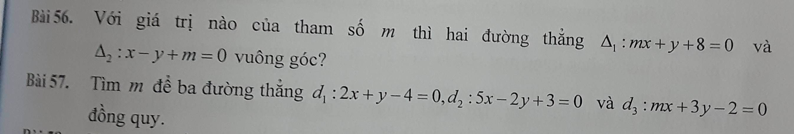 Với giá trị nào của tham số m thì hai đường thẳng △ _1:mx+y+8=0 và
△ _2:x-y+m=0 vuông góc? 
Bài 57. Tìm m đề ba đường thắng d_1:2x+y-4=0, d_2:5x-2y+3=0 và d_3:mx+3y-2=0
đồng quy.