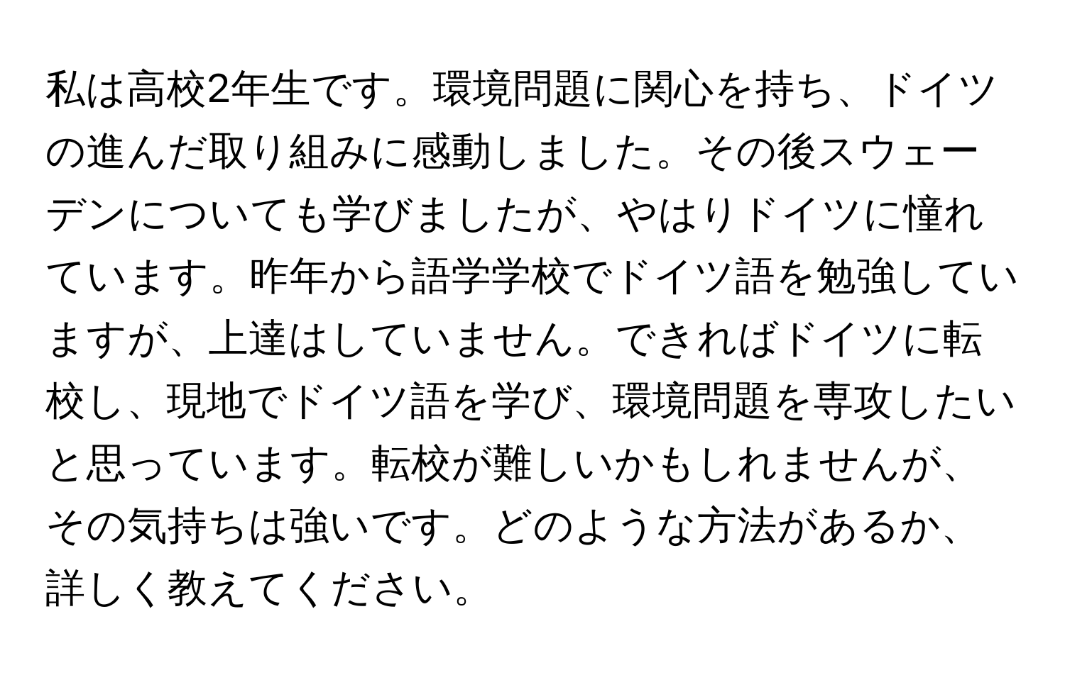 私は高校2年生です。環境問題に関心を持ち、ドイツの進んだ取り組みに感動しました。その後スウェーデンについても学びましたが、やはりドイツに憧れています。昨年から語学学校でドイツ語を勉強していますが、上達はしていません。できればドイツに転校し、現地でドイツ語を学び、環境問題を専攻したいと思っています。転校が難しいかもしれませんが、その気持ちは強いです。どのような方法があるか、詳しく教えてください。