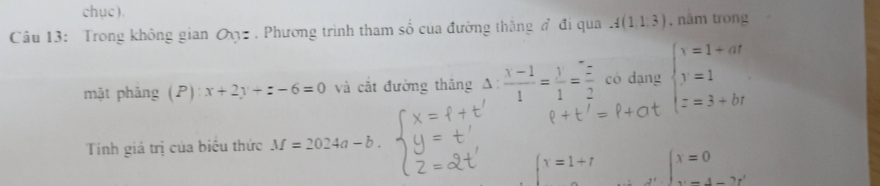 chục ). 
Câu 13: Trong không gian a_7=. Phương trình tham số của đường thăng đ đi qua A(1,1,3) , năm trong 
mật phảng (P) x+2y+z-6=0 và cắt đường thắng △ : (x-1)/1 = y/1 = z/2  có dạng beginarrayl x=1+ar y=1 z=3+brendarray.
=p+at
Tính giá trị của biêu thức M=2024a-b
∈t x=1+t
beginarrayl x=0 x=4-2r'endarray.