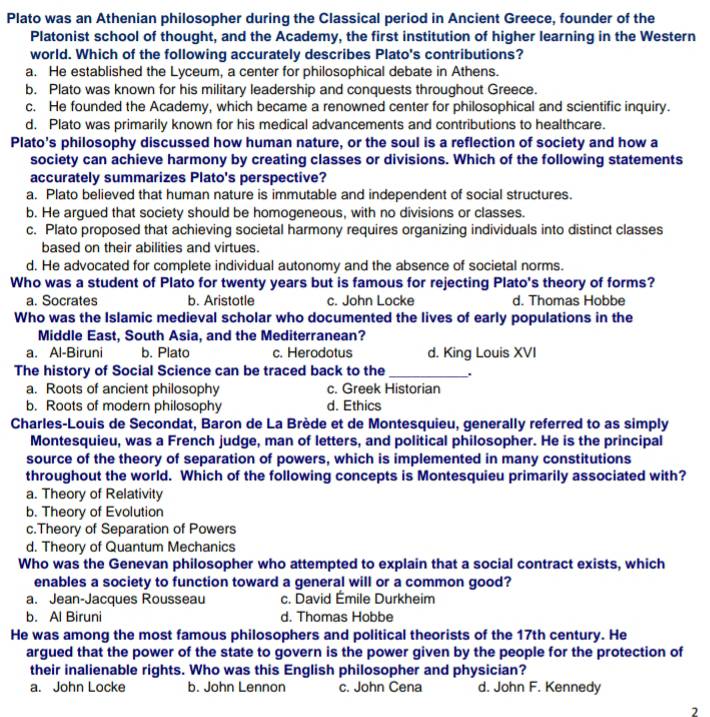 Plato was an Athenian philosopher during the Classical period in Ancient Greece, founder of the
Platonist school of thought, and the Academy, the first institution of higher learning in the Western
world. Which of the following accurately describes Plato's contributions?
a. He established the Lyceum, a center for philosophical debate in Athens.
b. Plato was known for his military leadership and conquests throughout Greece.
c. He founded the Academy, which became a renowned center for philosophical and scientific inquiry.
d. Plato was primarily known for his medical advancements and contributions to healthcare.
Plato's philosophy discussed how human nature, or the soul is a reflection of society and how a
society can achieve harmony by creating classes or divisions. Which of the following statements
accurately summarizes Plato's perspective?
a. Plato believed that human nature is immutable and independent of social structures.
b. He argued that society should be homogeneous, with no divisions or classes.
c. Plato proposed that achieving societal harmony requires organizing individuals into distinct classes
based on their abilities and virtues.
d. He advocated for complete individual autonomy and the absence of societal norms.
Who was a student of Plato for twenty years but is famous for rejecting Plato's theory of forms?
a. Socrates b. Aristotle c. John Locke d. Thomas Hobbe
Who was the Islamic medieval scholar who documented the lives of early populations in the
Middle East, South Asia, and the Mediterranean?
a. Al-Biruni b. Plato c. Herodotus d. King Louis XVI
The history of Social Science can be traced back to the_ .
a. Roots of ancient philosophy c. Greek Historian
b. Roots of modern philosophy d. Ethics
Charles-Louis de Secondat, Baron de La Brède et de Montesquieu, generally referred to as simply
Montesquieu, was a French judge, man of letters, and political philosopher. He is the principal
source of the theory of separation of powers, which is implemented in many constitutions
throughout the world. Which of the following concepts is Montesquieu primarily associated with?
a. Theory of Relativity
b. Theory of Evolution
c.Theory of Separation of Powers
d. Theory of Quantum Mechanics
Who was the Genevan philosopher who attempted to explain that a social contract exists, which
enables a society to function toward a general will or a common good?
a. Jean-Jacques Rousseau c. David Émile Durkheim
b. Al Biruni d. Thomas Hobbe
He was among the most famous philosophers and political theorists of the 17th century. He
argued that the power of the state to govern is the power given by the people for the protection of
their inalienable rights. Who was this English philosopher and physician?
a. John Locke b. John Lennon c. John Cena d. John F. Kennedy
2