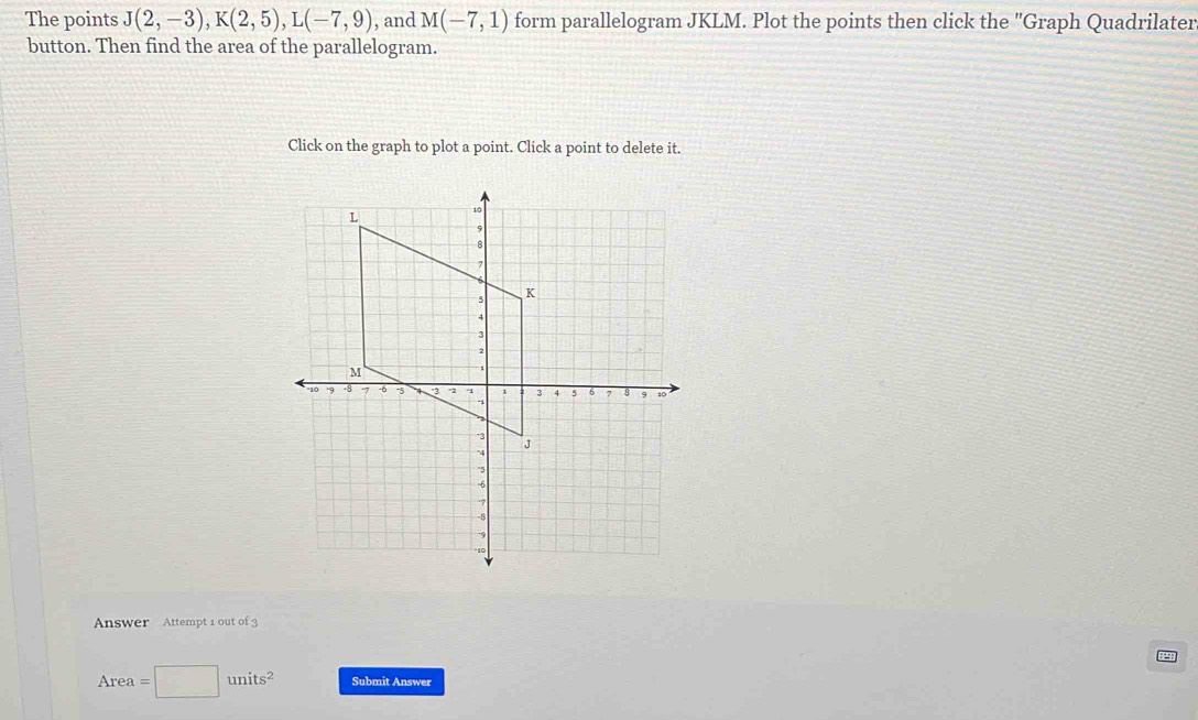 The points J(2,-3), K(2,5), L(-7,9) , and M(-7,1) form parallelogram JKLM. Plot the points then click the ''Graph Quadrilater 
button. Then find the area of the parallelogram. 
Click on the graph to plot a point. Click a point to delete it. 
Answer Attempt 1 out of 3
Area= □ units^2 Submit Answer