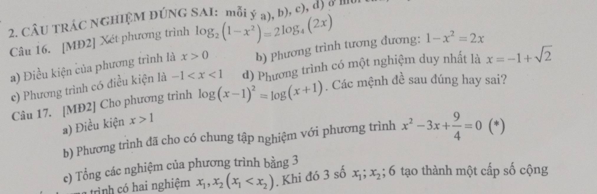 CÂU TRÁC NGHIỆM ĐÚNG SAI: mỗi ý a), b), c), d) σ …
Câu 16. [MĐ2] Xét phương trình
log _2(1-x^2)=2log _4(2x)
b) Phương trình tương đương: 1-x^2=2x
a) Điều kiện của phương trình là x>0
c) Phương trình có điều kiện là -1 d) Phương trình có một nghiệm duy nhất là x=-1+sqrt(2)
Câu 17. [MĐ2] Cho phương trình log (x-1)^2=log (x+1). Các mệnh đề sau đúng hay sai?
a) Điều kiện x>1
b) Phương trình đã cho có chung tập nghiệm với phương trình x^2-3x+ 9/4 =0 (*)
c) Tổng các nghiệm của phương trình bằng 3
trình có hai nghiệm x_1, x_2(x_1 . Khi đó 3 số x_1; x_2; 6 tạo thành một cấp số cộng