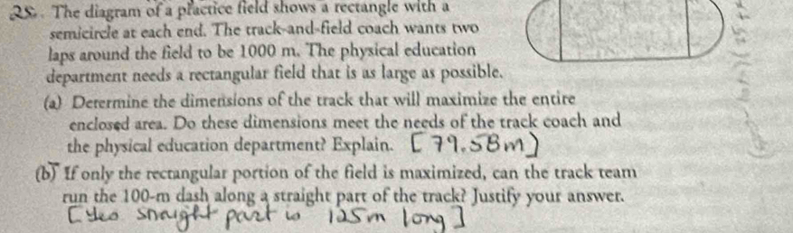 QS. The diagram of a plactice field shows a rectangle with a 
semicircle at each end. The track-and-field coach wants two 
laps around the field to be 1000 m. The physical education 
department needs a rectangular field that is as large as possible. 
(a) Determine the dimensions of the track that will maximize the entire 
enclosed area. Do these dimensions meet the needs of the track coach and 
the physical education department? Explain. 
(b) If only the rectangular portion of the field is maximized, can the track team 
run the 100-m dash along a straight part of the track? Justify your answer.