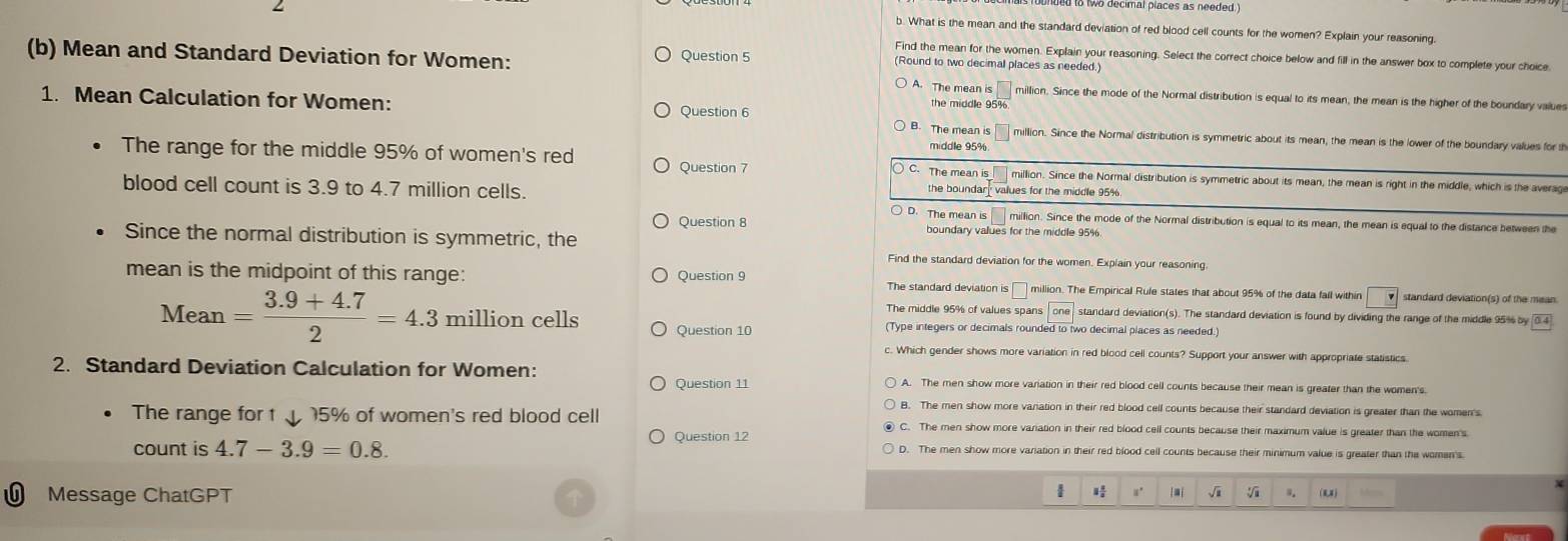 What is the mean and the standard deviation of red blood cell counts for the women? Explain your reasoning.
(b) Mean and Standard Deviation for Women: Question 5
Find the mean for the women. Explain your reasoning. Select the correct choice below and fill in the answer box to complete your choice
(Round to two decimal places as needed.)
A. The mean is million. Since the mode of the Normal distribution is equal to its mean, the mean is the higher of the boundary value
Question 6
the middle 95%
1. Mean Calculation for Women: The mean is million. Since the Normal distribution is symmetric about its mean, the mean is the lower of the boundary values for th
Question 7
The range for the middle 95% of women's red The mean is middle 95% million. Since the Normal distribution is symmetric about its mean, the mean is right in the middle, which is the averag
blood cell count is 3.9 to 4.7 million cells. values for the middle 95%
the boundar
○ D. The mean is million. Since the mode of the Normal distribution is equal to its mean, the mean is equal to the distance between the
Question 8 boundary values for the middle 95%.
Since the normal distribution is symmetric, the Find the standard deviation for the women. Explain your reasoning
mean is the midpoint of this range: Question 9 The standard deviation is C million. The Empirical Rufe states that about 95% of the data fall within □ standard deviation(s) of the mean
The middle 95% of values spans standard deviation(s). The standard deviation is found by dividing the range of the middle 95% by 0 4
Mean = (3.9+4.7)/2 =4.3 million cells Question 10 (Type integers or decimals rounded to two decimal places as needed.)
c. Which gender shows more variation in red blood cell counts? Support your answer with appropriate statistics
2. Standard Deviation Calculation for Women: A. The men show more variation in their red blood cell counts because their mean is greater than the women's.
Question 11
B. The men show more vanation in their red blood cell counts because their standard deviation is greater than the women's
The range for t 5% of women's red blood cell C. The men show more variation in their red blood cell counts because their maximum value is greater than the women's
Question 12
count is 4.7-3.9=0.8. D. The men show more variation in their red blood cell counts because their minimum value is greater than the women's
Message ChatGPT
√i (U)