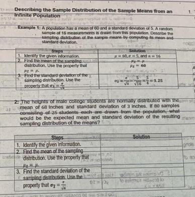 Describing the Sample Distribution of the Sample Means from an 1.
Infinite Population
Example 1: A population has a mean of 60 and a standard deviation of 5. A random
sample of 16 measurements is drawn from this population. Describe the
standard-deviation.  sampling distribution of the sample means by computing its mean and 
2: The heights of male college students are normally distributed with the
mean of 68 inches and standard deviation of 3 inches. If 80 samples
consisting of 25 students each are drawn from the population, what
would be the expected mean and standard deviation of the resulting
sampling distribution of the means?
is