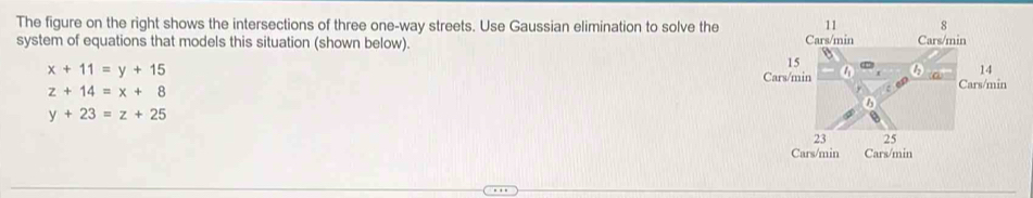 The figure on the right shows the intersections of three one-way streets. Use Gaussian elimination to solve the
system of equations that models this situation (shown below).
x+11=y+15
in
z+14=x+8
y+23=z+25