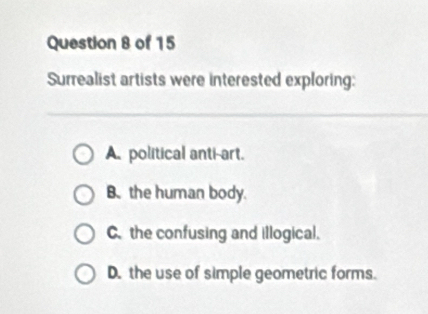 Surrealist artists were interested exploring:
A. political anti-art.
B. the human body.
C. the confusing and illogical.
D. the use of simple geometric forms.