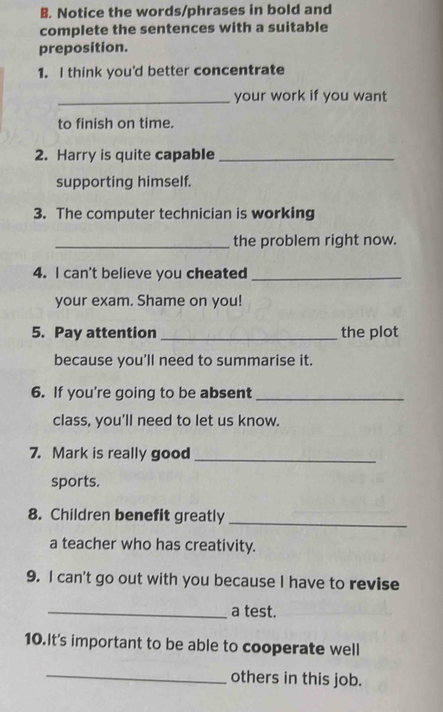 Notice the words/phrases in bold and 
complete the sentences with a suitable 
preposition. 
1. I think you'd better concentrate 
_your work if you want 
to finish on time. 
2. Harry is quite capable_ 
supporting himself. 
3. The computer technician is working 
_the problem right now. 
4. I can't believe you cheated_ 
your exam. Shame on you! 
5. Pay attention _the plot 
because you’ll need to summarise it. 
6. If you're going to be absent_ 
class, you'll need to let us know. 
7. Mark is really good_ 
sports. 
8. Children benefit greatly_ 
a teacher who has creativity. 
9. I can't go out with you because I have to revise 
_a test. 
10.It's important to be able to cooperate well 
_others in this job.