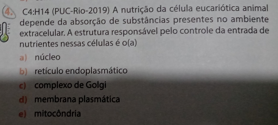 (PUC-Rio-2019) A nutrição da célula eucariótica animal
depende da absorção de substâncias presentes no ambiente
extracelular. A estrutura responsável pelo controle da entrada de
nutrientes nessas células é o(a
a) núcleo
b retículo endoplasmático
c) complexo de Golgi
d) membrana plasmática
e) mitocôndria