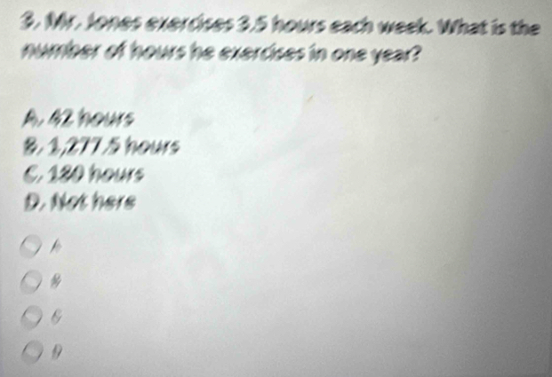 Mr. Jones exercises 3.5 hours each week. What is the
number of hours he exercises in one year?
A. 42 hours
&. 1,277.5 hours
C. 180 hours
D. Not here
D