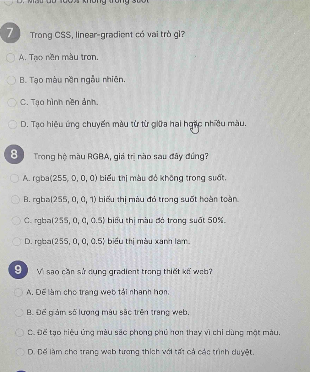 Trong CSS, linear-gradient có vai trò gì?
A. Tạo nền màu trơn.
B. Tạo màu nền ngẫu nhiên.
C. Tạo hình nền ảnh.
D. Tạo hiệu ứng chuyển màu từ từ giữa hai hgặc nhiều màu.
8 Trong hệ màu RGBA, giá trị nào sau đây đúng?
A. rgba (255,0,0,0) biểu thị màu đỏ không trong suốt.
B. rgba (255,0,0,1) biểu thị màu đỏ trong suốt hoàn toàn.
C. rgba (255,0,0,0.5) biểu thị màu đỏ trong suốt 50%.
D. rgba (255,0,0,0.5) biểu thị màu xanh lam.
9 Vì sao cần sử dụng gradient trong thiết kế web?
A. Để làm cho trang web tải nhanh hơn.
B. Để giảm số lượng màu sắc trên trang web.
C. Để tạo hiệu ứng màu sắc phong phú hơn thay vì chỉ dùng một màu.
D. Để làm cho trang web tương thích với tất cả các trình duyệt.