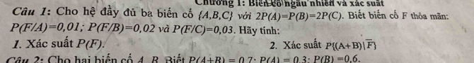 Chưởng 1: Biển cổ ngầu nhiên và xác suất 
Câu 1: Cho hệ đầy đủ ba biến cố  A,B,C với 2P(A)=P(B)=2P(C). Biết biến cố F thỏa mãn:
P(F/A)=0,01; P(F/B)=0,02 và P(F/C)=0,03. Hãy tính: 
1. Xác suất P(F). 2. Xác suất P (A+B)|overline F
Câu 2: Cho hai biến cố 4. B. Biết P(A+B)=07· P(A)=03· P(B)=0.6.