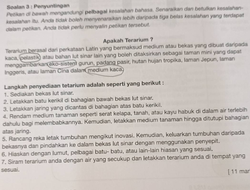 Soalan 3 : Penyuntingan
Petikan di bawah mengandungi pelbagai kesalahan bahasa. Senaraikan dan betulkan kesalahan-
kesalahan itu. Anda tidak boleh menyenaraikan lebih daripada tiga belas kesalahan yang terdapat
dalam petikan. Anda tidak perlu menyalin petikan tersebut.
Apakah Terarium ?
Terarium berasal dari perkataan Latin yang bermaksud medium atau bekas yang dibuat daripada
kaca, pelastik) atau bahan lut sinar lain yang boleh ditaksirkan sebagai taman mini yang dapat
menggambarkan eko-sistem gurun, padang pasir, hutan hujan tropika, laman Jepun, laman
Inggeris, atau laman Cina dalam medium kaca,
Langkah penyediaan tetarium adalah seperti yang berikut :
1. Sediakan bekas lut sinar.
2. Letakkan batu kerikil di bahagian bawah bekas lut sinar.
3. Letakkan jaring yang dicantas di bahagian atas batu kerikil.
4. Rendam medium tanaman seperti serat kelapa, tanah, atau kayu habuk di dalam air terlebih
dahulu bagi melembabkannya. Kemudian, letakkan medium tanaman hingga ditutupi bahagian
atas jaring.
5. Rancang reka letak tumbuhan mengikut inovasi. Kemudian, keluarkan tumbuhan daripada
bekasnya dan pindahkan ke dalam bekas lut sinar dengan menggunakan penyepit.
6. Hiaskan dengan lumut, pelbagai batu- batu, atau lain-lain hiasan yang sesuai.
7. Siram terarium anda dengan air yang secukup dan letakkan terarium anda di tempat yang
sesuai.
[11 mar