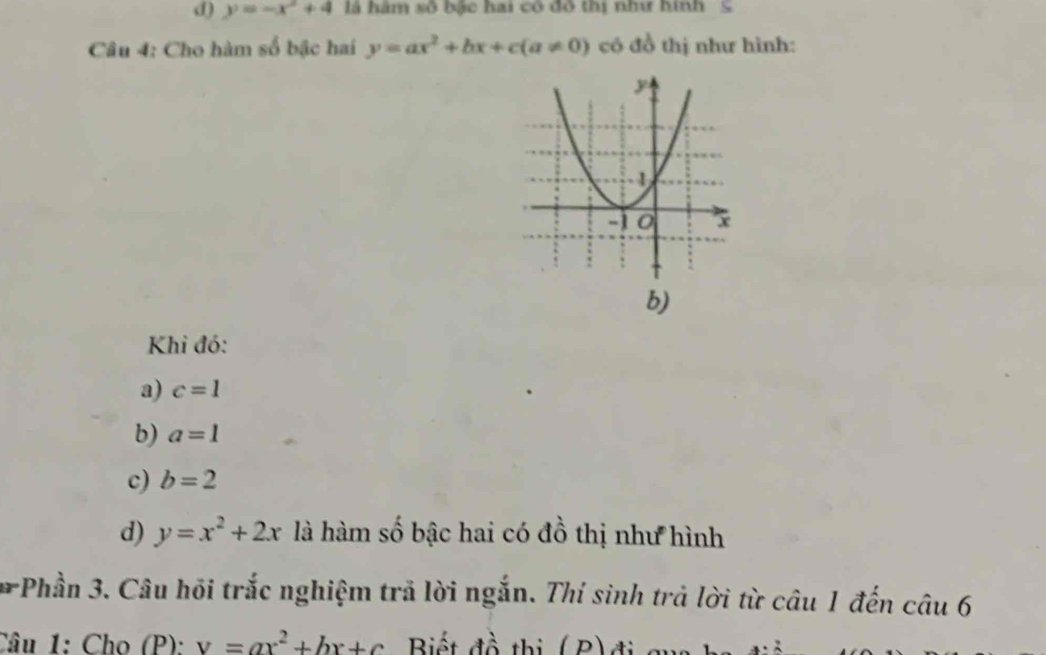 y=-x^2+4 là hàm số bậc hai có đô thị như hình S
Câu 4: Cho hàm số bậc hai y=ax^2+bx+c(a!= 0) có đồ thị như hình:
b)
Khi đó:
a) c=1
b) a=1
c) b=2
d) y=x^2+2x là hàm số bậc hai có đồ thị như hình
# Phần 3. Câu hồi trắc nghiệm trả lời ngắn. Thí sinh trả lời từ câu 1 đến câu 6
Câu 1: Cho (P): v=ax^2+bx+c Biết đồ thị (B)đi