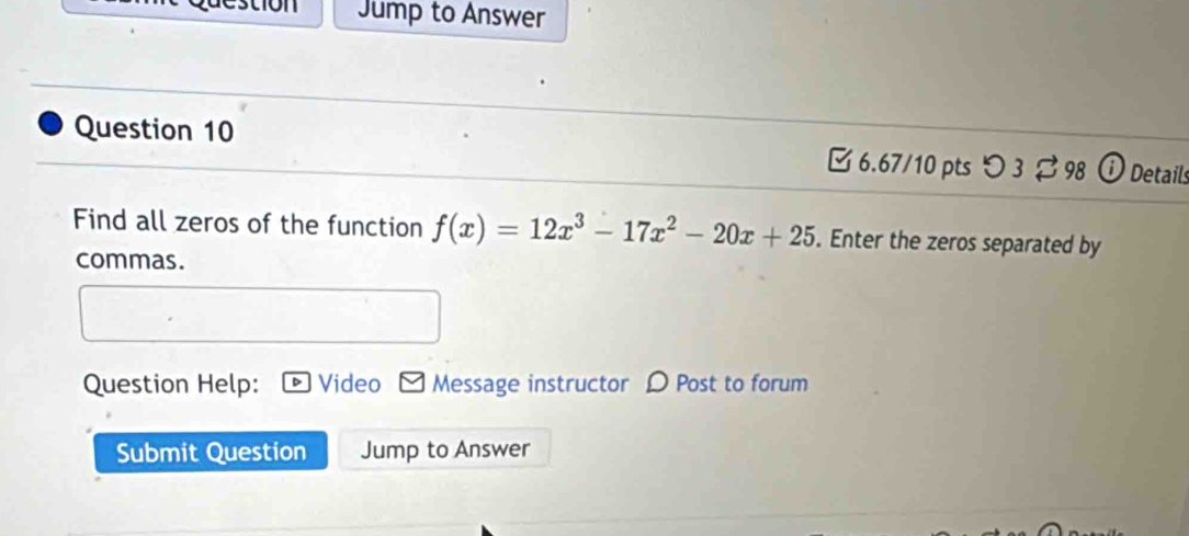 estión Jump to Answer 
Question 10 6.67/10 pts 3 % 98 Details 
Find all zeros of the function f(x)=12x^3-17x^2-20x+25. Enter the zeros separated by 
commas. 
Question Help: Video Message instructor D Post to forum 
Submit Question Jump to Answer