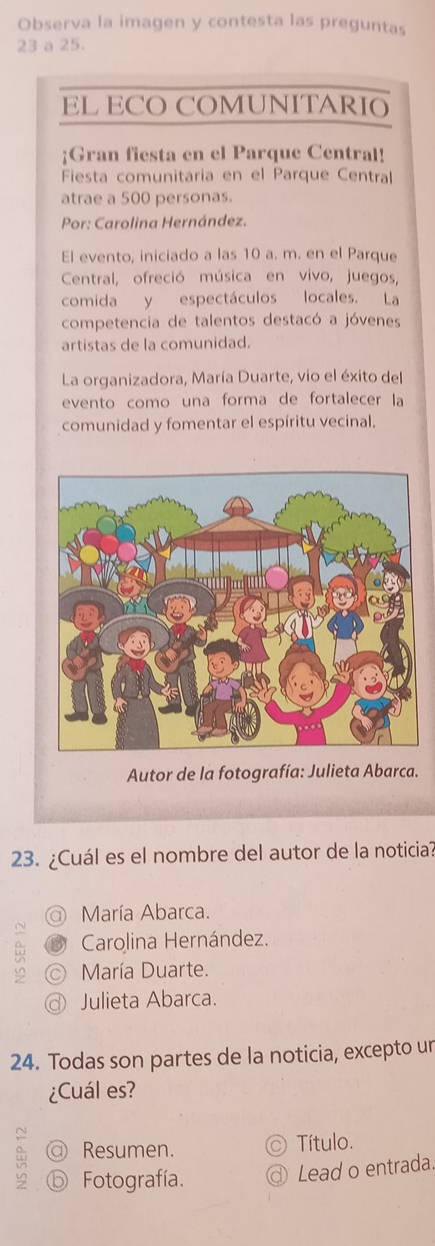 Observa la imagen y contesta las preguntas
23 a 25.
EL ECO COMUNITARIO
;Gran fiesta en el Parque Central!
Fiesta comunitaria en el Parque Central
atrae a 500 personas.
Por: Carolina Hernández.
El evento, iniciado a las 10 a. m. en el Parque
Central, ofreció música en vivo, juegos,
comida y espectáculos locales. La
competencia de talentos destacó a jóvenes
artistas de la comunidad.
La organizadora, María Duarte, vio el éxito del
evento como una forma de fortalecer la
comunidad y fomentar el espíritu vecinal.
Autor de la fotografía: Julieta Abarca.
23. ¿Cuál es el nombre del autor de la noticia?
a María Abarca.
Carolina Hernández.
María Duarte.
Julieta Abarca.
24. Todas son partes de la noticia, excepto un
¿Cuál es?
@ Resumen. Título.
9 ⓑ Fotografía. ③ Lead o entrada.