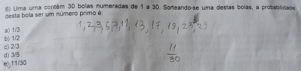 Uma urna contém 30 bolas numeradas de 1 a 30. Sorteando-se uma destas bolas, a probabilidade
desta bola ser um número primo é:
a) 1/3
b) 1/2
c) 2/3
d) 3/5
e 11/30