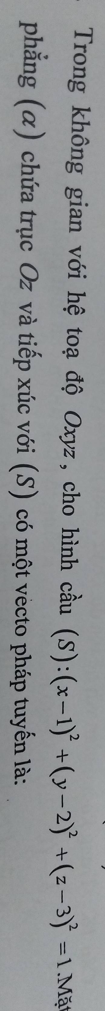 Trong không gian với hệ toạ độ Oxyz, cho hình cầu (S):(x-1)^2+(y-2)^2+(z-3)^2=1 Mặ 
phẳng (α) chứa trục Oz và tiếp xúc với (S) có một vecto pháp tuyến là: