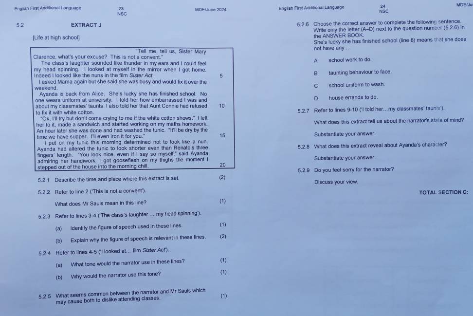 English First Additional Language 23 MDE/June 2024 English First Additional Language 24 MDE/Ju
NSC
NSC
5.2 EXTRACT J 5.2.6 Choose the correct answer to complete the following sentence.
[Life at high school] the ANSWER BOOK. Write only the letter (A-D) next to the question number (5.2.6) in
She's lucky she has finished school (line 8) means that she does
"Tell me, tell us, Sister Mary not have any ...
Clarence, what's your excuse? This is not a convent."
The class's laughter sounded like thunder in my ears and I could feel A school work to do.
my head spinning. I looked at myself in the mirror when I got home.
Indeed I looked like the nuns in the film Sister Act. 5 B taunting behaviour to face.
I asked Mama again but she said she was busy and would fix it over the
weekend. C school uniform to wash.
Ayanda is back from Alice. She's lucky she has finished school. No
one wears uniform at university. I told her how embarrassed I was and Dhouse errands to do.
about my classmates' taunts. I also told her that Aunt Connie had refused 10
to fix it with white cotton. 5.2.7 Refer to lines 9-10 (‘I told her..my classmates' taunts').
"Ok, I'll try but don't come crying to me if the white cotton shows." I left
her to it, made a sandwich and started working on my maths homework. What does this extract tell us about the narrator's state of mind?
An hour later she was done and had washed the tunic. "It'll be dry by the
time we have supper. I'll even iron it for you." 15 Substantiate your answer.
I put on my tunic this morning determined not to look like a nun.
Ayanda had altered the tunic to look shorter even than Renato's three 5.2.8 What does this extract reveal about Ayanda's character?
fingers’ length. “You look nice, even if I say so myself,” said Ayanda
admiring her handiwork. I got gooseflesh on my thighs the moment I Substantiate your answer.
stepped out of the house into the morning chill.
20
5.2.9 Do you feel sorry for the narrator?
5.2.1 Describe the time and place where this extract is set. (2) Discuss your view.
5.2.2 Refer to line 2 ('This is not a convent'). TOTAL SECTION C:
What does Mr Sauls mean in this line? (1)
5.2.3 Refer to lines 3-4 ('The class's laughter ... my head spinning').
(a) Identify the figure of speech used in these lines. (1)
(b) Explain why the figure of speech is relevant in these lines. (2)
5.2.4 Refer to lines 4-5 ('I looked at... film Sister Act').
(a) What tone would the narrator use in these lines? (1)
(b) Why would the narrator use this tone? (1)
5.2.5 What seems common between the narrator and Mr Sauls which (1)
may cause both to dislike attending classes.