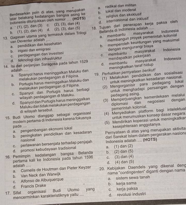 Berdasarkan poin di atas, yang merupakan a. radikal dan militan
latar belakang kedatangan bangsa asing ke b. lokal dan moderat
Indonesia ditunjukkan oleh nomor .... (HOTS) c. religius dan eksklusif
a. * (1), (2), dan (3) c. (2), (3), dan (4) d. internasional dan inklusif
b. (1), (2), dan (4) d. (2), (3), dan (5) 18. Tujuan dari penerapan kerja paksa oleh
13. Gagasan utama yang termasuk dalam Trilogi Belanda di Indonesia adalah ....
a. membantu masyarakat
van Deventer adalah .... Indonesia
a. pendidikan dan kesehatan membangun proyek pemerintah kolonial
b. irigasi dan emigrasi b. memperoleh keuntungan yang maksimal
c. perdagangan dan investasi dengan mengurangi biaya
d. teknologi dan infrastruktur c. membantu masyarakat Indonesia
mendapatkan pekerjaan
14. Isi dari perjanjian Saragosa pada tahun 1529 d. membantu masyarakat Indonesia
a. Spanyol harus meninggalkan Maluku dan meningkatkan taraf hidup
adalah ....
melakukan perdagangan di Filipina. 19. Perhatikan pernyataan berikut!
b. Portugis harus meninggalkan Maluku dan (1) Melakukan pendidikan dan sosialisasi
untuk meningkatkan kesadaran nasional.
melakukan perdagangan di Filipina.
c. Spanyol dan Portugis harus berbagi (2) Mengorganisir para pedagang lokal
wilayah perdagangan di Maluku. untuk menghadapi persaingan dengan
pedagang asing.
d. Spanyol dan Portugis harus meninggalkan (3) Memperjuangkan kemerdekaan melalui
Maluku dan tidak melakukan perdagangan
di wilayah tersebut. diplomasi dan negosiasi dengan
pemerintah kolonial.
15. Budi Utomo dianggap sebagai organisasi (4) Menyediakan platform bagi intelektual
modern pertama di Indonesia karena fokusnya untuk merumuskan konsep dasar negara.
pada .... (5) Mendirikan koperasi untuk meningkatkar
a. pengembangan ekonomi lokal kesejahteraan anggotanya.
b. peningkatan pendidikan dan kesadaran Pernyataan di atas yang merupakan aktivita
nasional dari Sarekat Islam dalam pergerakan nasiona
c. perlawanan bersenjata terhadap penjajah Indonesia adalah .... (HOTS)
d. promosi kebudayaan tradisional a. (1) dan (2)
16. Pemimpin kedatangan bangsa Belanda b. (2) dan (5)
pertama kali ke Indonesia pada tahun 1596 c. (3) dan (4)
adalah .... d. (4) dan (5)
a. Cornelis de Houtman dan Pieter Keyzer 20. Kebijakan Daendels yang dikenal deng
b. Van Neck dan Warwijk nama “contingenten” diganti dengan nama
c. Alfonso de Albuquerque a. sistem sewa tanah
d. Francis Drake b. kerja sama
17. Sifat organisasi Budi Utomo yang c. kerja paksa
mencerminkan karakteristiknya yaitu .... d. revolusi industri