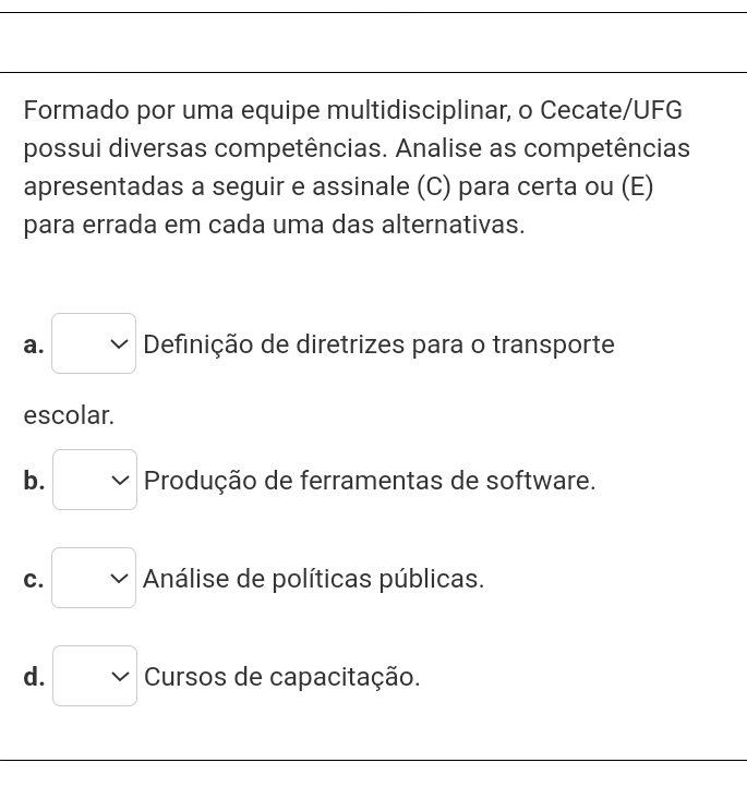 Formado por uma equipe multidisciplinar, o Cecate/UFG
possui diversas competências. Analise as competências
apresentadas a seguir e assinale (C) para certa ou (E)
para errada em cada uma das alternativas.
a. Definição de diretrizes para o transporte
escolar.
b. Produção de ferramentas de software.
C. Análise de políticas públicas.
d. Cursos de capacitação.