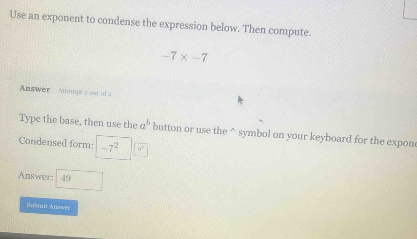 Use an exponent to condense the expression below. Then compute.
-7* -7
Answer Attempt 2 out of 2 
Type the base, then use the a^b button or use the^(symbol on your keyboard for the expon 
Condensed form: -7^2) a^b
Answer: 49
Submit Answer