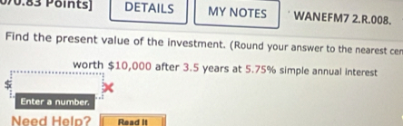 0/0.83 Pöints] DETAILS MY NOTES WANEFM7 2.R.008. 
Find the present value of the investment. (Round your answer to the nearest cen 
worth $10,000 after 3.5 years at 5.75% simple annual interest 
Enter a number. 
Need Helo? Read it