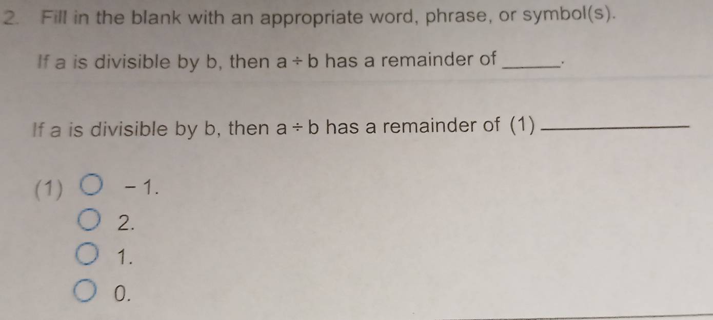 Fill in the blank with an appropriate word, phrase, or symbol(s).
If a is divisible by b, then a/ b has a remainder of_
If a is divisible by b, then a/ b has a remainder of (1)_
(1) - 1.
2.
1.
0.