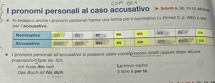 pronomi personali al caso accusativo Schritt A, Üb. 10 - 12, AB 64-65
In tedesco anche i pronomi personali hanno una forma per il nominativo (→ Einheit 0, p. AB2) e una 
I pronomi personali all’accusativo si possono usare come pronomi diretti oppure dopo alcune 
preposizionī(per es. für). 
Ich finde ihn nett. Lo trovo carino. 
Das Buch ist für dich. l libro è per te.