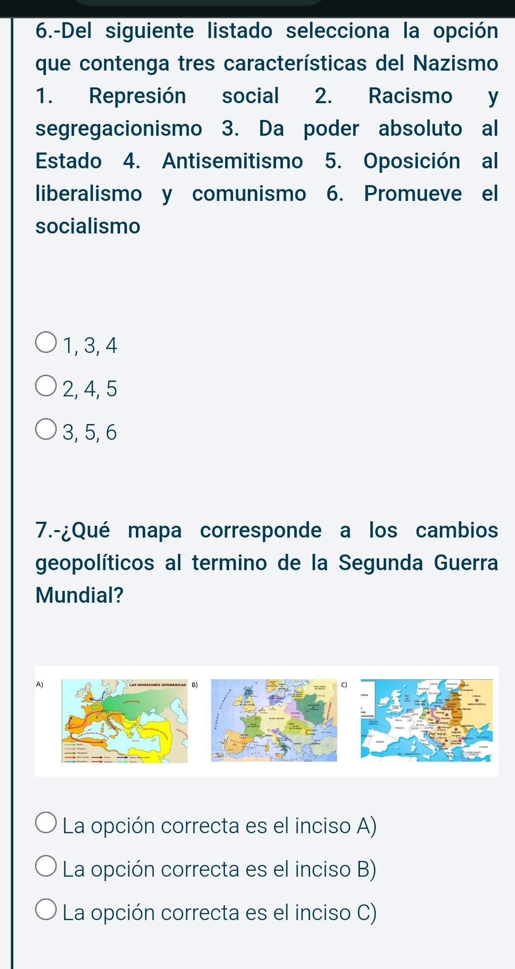 6.-Del siguiente listado selecciona la opción
que contenga tres características del Nazismo
1. Represión social 2. Racismo y
segregacionismo 3. Da poder absoluto al
Estado 4. Antisemitismo 5. Oposición al
liberalismo y comunismo 6. Promueve el
socialismo
1, 3, 4
2, 4, 5
3, 5, 6
7.-¿Qué mapa corresponde a los cambios
geopolíticos al termino de la Segunda Guerra
Mundial?
A)
La opción correcta es el inciso A)
La opción correcta es el inciso B)
La opción correcta es el inciso C)