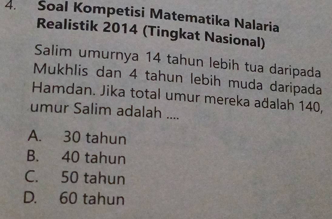 Soal Kompetisi Matematika Nalaria
Realistik 2014 (Tingkat Nasional)
Salim umurnya 14 tahun lebih tua daripada
Mukhlis dan 4 tahun lebih muda daripada
Hamdan. Jika total umur mereka aðalah 140,
umur Salim adalah ....
A. 30 tahun
B. 40 tahun
C. 50 tahun
D. 60 tahun