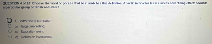 of 20: Choose the word or phrase that best matches this definition: A tactic in which a team aims its advertising efforts towards
a particular group of fans/consumers.
a) Advertising campaign
b) Target marketing
c) Saturation point
d) Return on investment