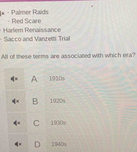 × · Palmer Raids
Red Scare
Harlem Renaissance
· Sacco and Vanzetti Trial
All of these terms are associated with which era?
× A 1910s
× B 1920s
× C 1930s
× 1940s