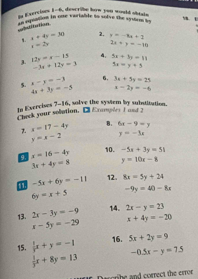 In Exercises 1-6, describe how you would obtain 
an equation in one variable to solve the system by 
18. E 
substitution. 
1. x+4y=30
2. y=-8x+2
x=2y
2x+y=-10
3. 12y=x-15
4. 5x+3y=11
-3x+12y=3
5x=y+5
5. x-y=-3
6、 3x+5y=25
4x+3y=-5
x-2y=-6
In Exercises 7-16, solve the system by substitution. 
Check your solution. [ Examples 1 and 2 
7. x=17-4y
8. 6x-9=y
y=x-2
y=-3x
9. x=16-4y
10. -5x+3y=51
3x+4y=8
y=10x-8
-5x+6y=-11 12. 8x=5y+24
6y=x+5
-9y=40-8x
13. 2x-3y=-9 14. 2x-y=23
x-5y=-29
x+4y=-20
15.  1/3 x+y=-1
16. 5x+2y=9
 1/3 x+8y=13
-0.5x-y=7.5
Darcribe and correct the error