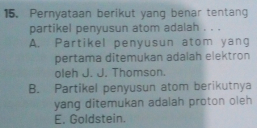 Pernyataan berikut yang benar tentang
partikel penyusun atom adalah . . .
A. Partikel penyusun atom yang
pertama ditemukan adalah elektron
oleh J. J. Thomson.
B. Partikel penyusun atom berikutnya
yang ditemukan adalah proton oleh
E. Goldstein.