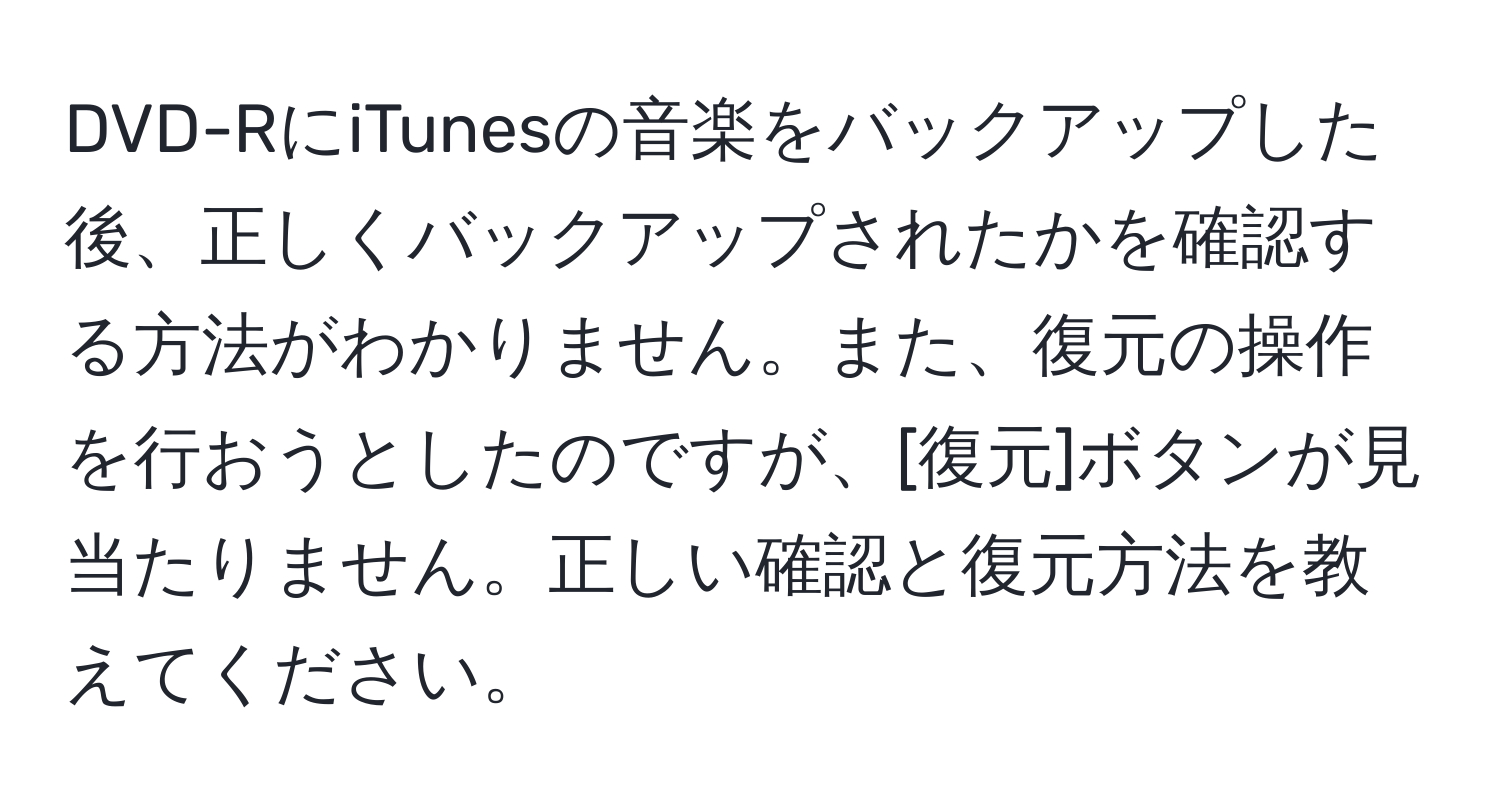 DVD-RにiTunesの音楽をバックアップした後、正しくバックアップされたかを確認する方法がわかりません。また、復元の操作を行おうとしたのですが、[復元]ボタンが見当たりません。正しい確認と復元方法を教えてください。