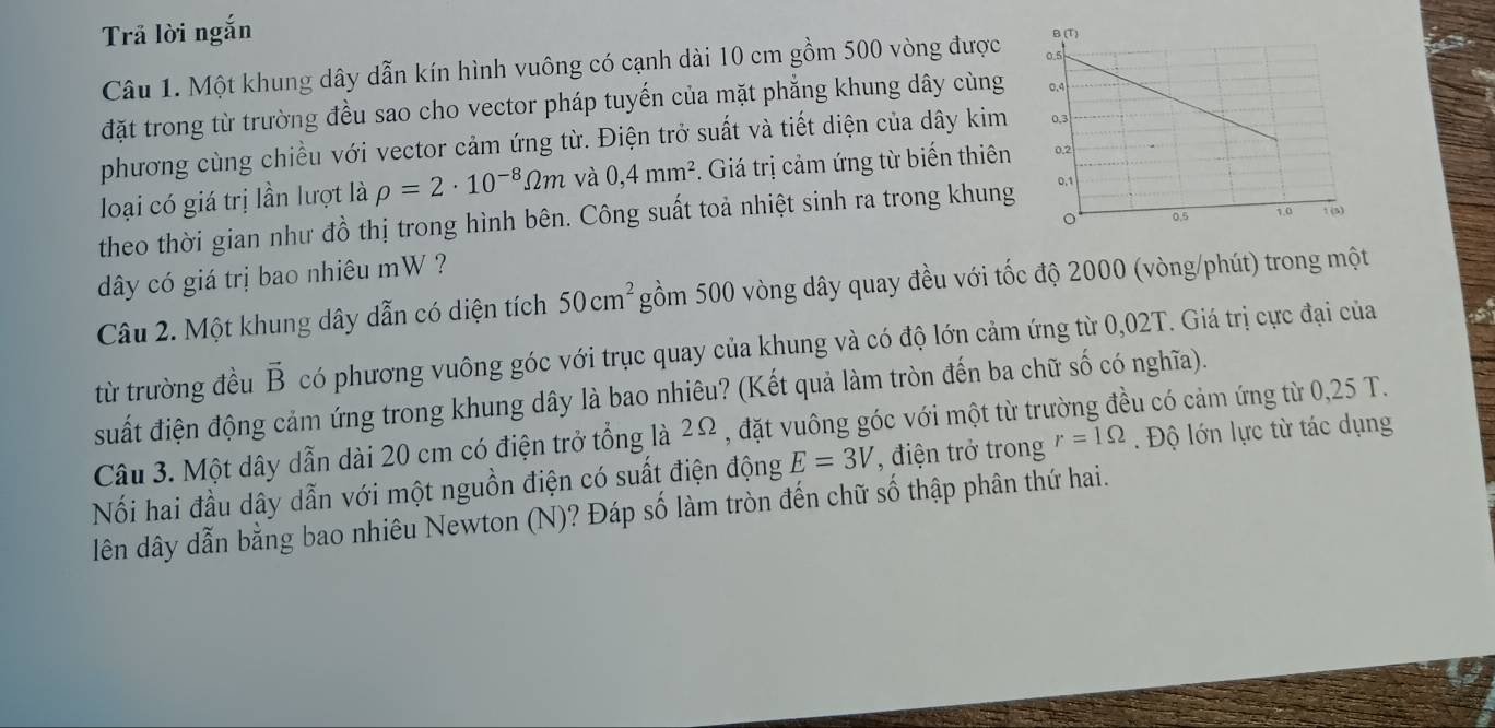 Trã lời ngắn 
Câu 1. Một khung dây dẫn kín hình vuông có cạnh dài 10 cm gồm 500 vòng được 
đặt trong từ trường đều sao cho vector pháp tuyến của mặt phẳng khung dây cùng 
phương cùng chiều với vector cảm ứng từ. Điện trở suất và tiết diện của dây kim 
loại có giá trị lần lượt là rho =2· 10^(-8)Omega m và 0,4mm^2. Giá trị cảm ứng từ biến thiên 
theo thời gian như đồ thị trong hình bên. Công suất toả nhiệt sinh ra trong khung 
đây có giá trị bao nhiêu mW ? 
Câu 2. Một khung dây dẫn có diện tích 50cm^2 gồm 500 vòng dây quay đều với tốc độ 2000 (vòng/phút) trong một 
từ trường đều vector B có phương vuông góc với trục quay của khung và có độ lớn cảm ứng từ 0,02T. Giá trị cực đại của 5
suất điện động cảm ứng trong khung dây là bao nhiêu? (Kết quả làm tròn đến ba chữ số có nghĩa). 
Câu 3. Một dây dẫn dài 20 cm có điện trở tổng là 2Ω , đặt vuông góc với một từ trư su có cảm ứng từ 0,25 T. 
Nối hai đầu dây dẫn với một nguồn điện có suất điện động E=3V *, điện trở trong r=1Omega. Độ lớn lực từ tác dụng 
lên dây dẫn bằng bao nhiêu Newton (N)? Đáp số làm tròn đến chữ số thập phân thứ hai.