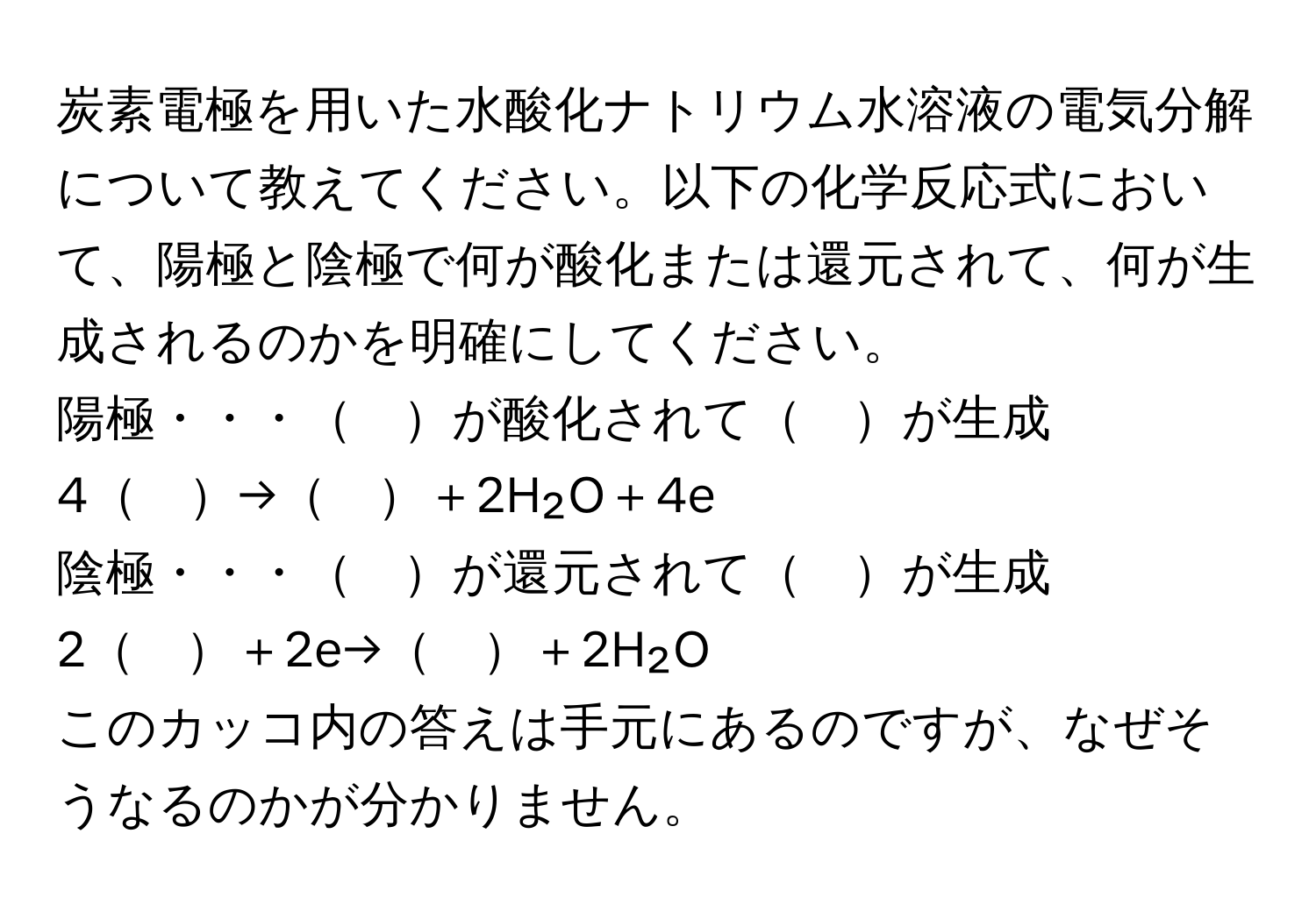 炭素電極を用いた水酸化ナトリウム水溶液の電気分解について教えてください。以下の化学反応式において、陽極と陰極で何が酸化または還元されて、何が生成されるのかを明確にしてください。  
陽極・・・　が酸化されて　が生成  
4　→　＋2H₂O＋4e  
陰極・・・　が還元されて　が生成  
2　＋2e→　＋2H₂O  

このカッコ内の答えは手元にあるのですが、なぜそうなるのかが分かりません。