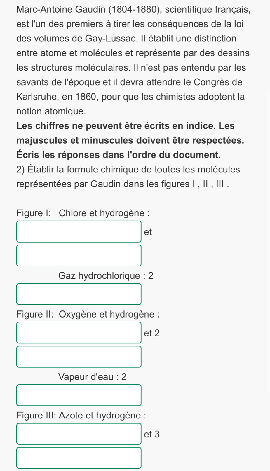 Marc-Antoine Gaudin (1804-1880), scientifique français, 
est l'un des premiers à tirer les conséquences de la loi 
des volumes de Gay-Lussac. Il établit une distinction 
entre atome et molécules et représente par des dessins 
les structures moléculaires. Il n'est pas entendu par les 
savants de l'époque et il devra attendre le Congrès de 
Karlsruhe, en 1860, pour que les chimistes adoptent la 
notion atomique. 
Les chiffres ne peuvent être écrits en indice. Les 
majuscules et minuscules doivent être respectées. 
Écris les réponses dans l'ordre du document. 
2) Établir la formule chimique de toutes les molécules 
représentées par Gaudin dans les figures I , II , III . 
Figure I: Chlore et hydrogène : 
et 
Gaz hydrochlorique : 2 
Figure II: Oxygène et hydrogène : 
et 2 
Vapeur d'eau : 2 
Figure III: Azote et hydrogène : 
et 3