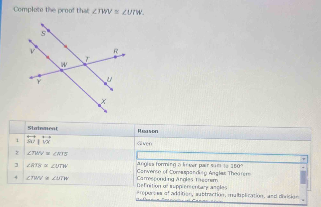 Complete the proof that ∠ TWV≌ ∠ UTW. 
Statement Reason 
1 overleftrightarrow SUparallel overleftrightarrow VX Given 
2 ∠ TWV≌ ∠ RTS
3 ∠ RTS≌ ∠ UTW
Angles forming a linear pair sum to 180°
Converse of Corresponding Angles Theorem 
4 ∠ TWV≌ ∠ UTW
Corresponding Angles Theorem 
Definition of supplementary angles 
Properties of addition, subtraction, multiplication, and division 
flavva