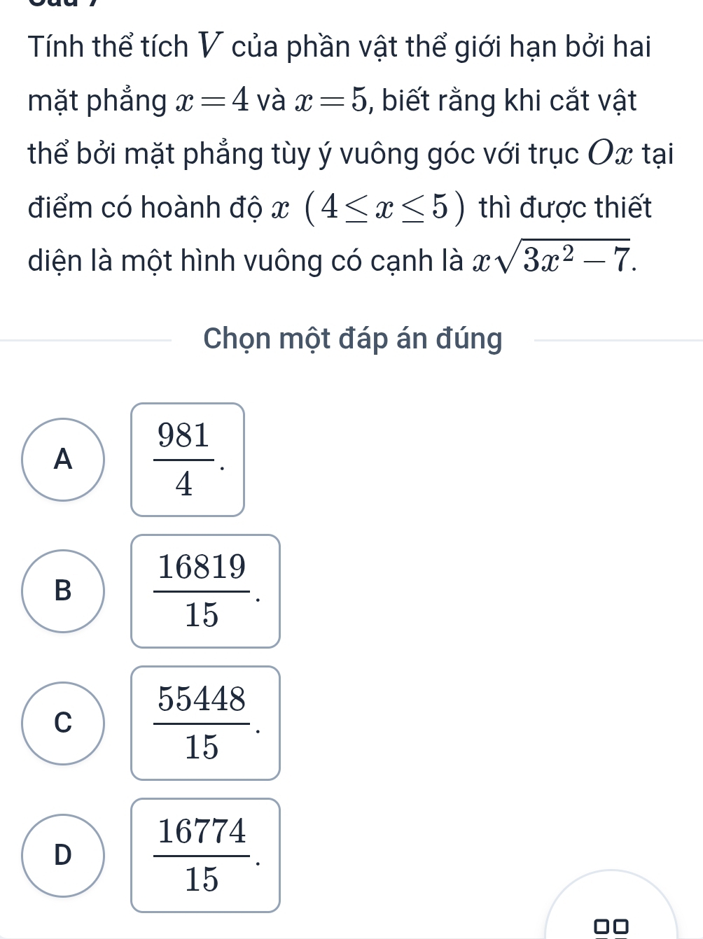 Tính thể tích V của phần vật thể giới hạn bởi hai
mặt phẳng x=4 và x=5 , biết rằng khi cắt vật
thể bởi mặt phẳng tùy ý vuông góc với trục Ox tại
điểm có hoành độ x (4≤ x≤ 5) thì được thiết
diện là một hình vuông có cạnh là xsqrt(3x^2-7). 
Chọn một đáp án đúng
A  981/4 .
B  16819/15 .
C  55448/15 .
D  16774/15 . 
■