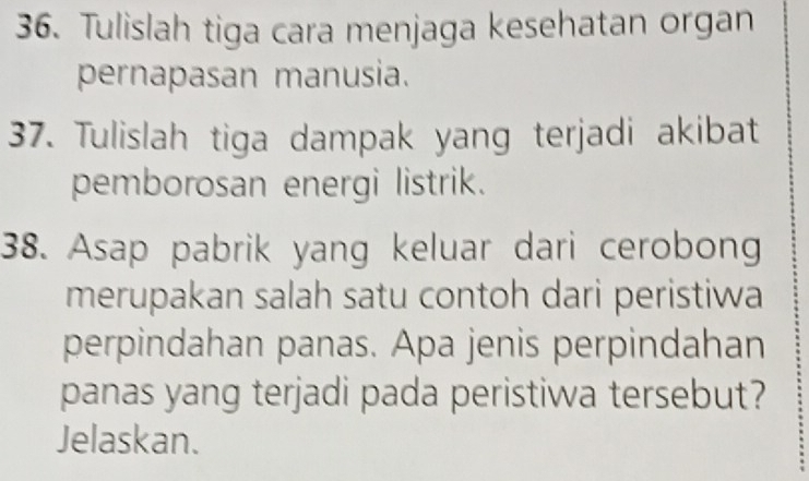 Tulislah tiga cara menjaga kesehatan organ 
pernapasan manusia. 
37. Tulislah tiga dampak yang terjadi akibat 
pemborosan energi listrik. 
38. Asap pabrik yang keluar dari cerobong 
merupakan salah satu contoh dari peristiwa 
perpindahan panas. Apa jenis perpindahan 
panas yang terjadi pada peristiwa tersebut? 
Jelaskan.