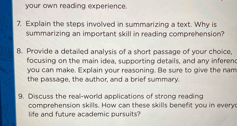 your own reading experience. 
7. Explain the steps involved in summarizing a text. Why is 
summarizing an important skill in reading comprehension? 
8. Provide a detailed analysis of a short passage of your choice, 
focusing on the main idea, supporting details, and any inferend 
you can make. Explain your reasoning. Be sure to give the nam 
the passage, the author, and a brief summary. 
9. Discuss the real-world applications of strong reading 
comprehension skills. How can these skills benefit you in everyd 
life and future academic pursuits?