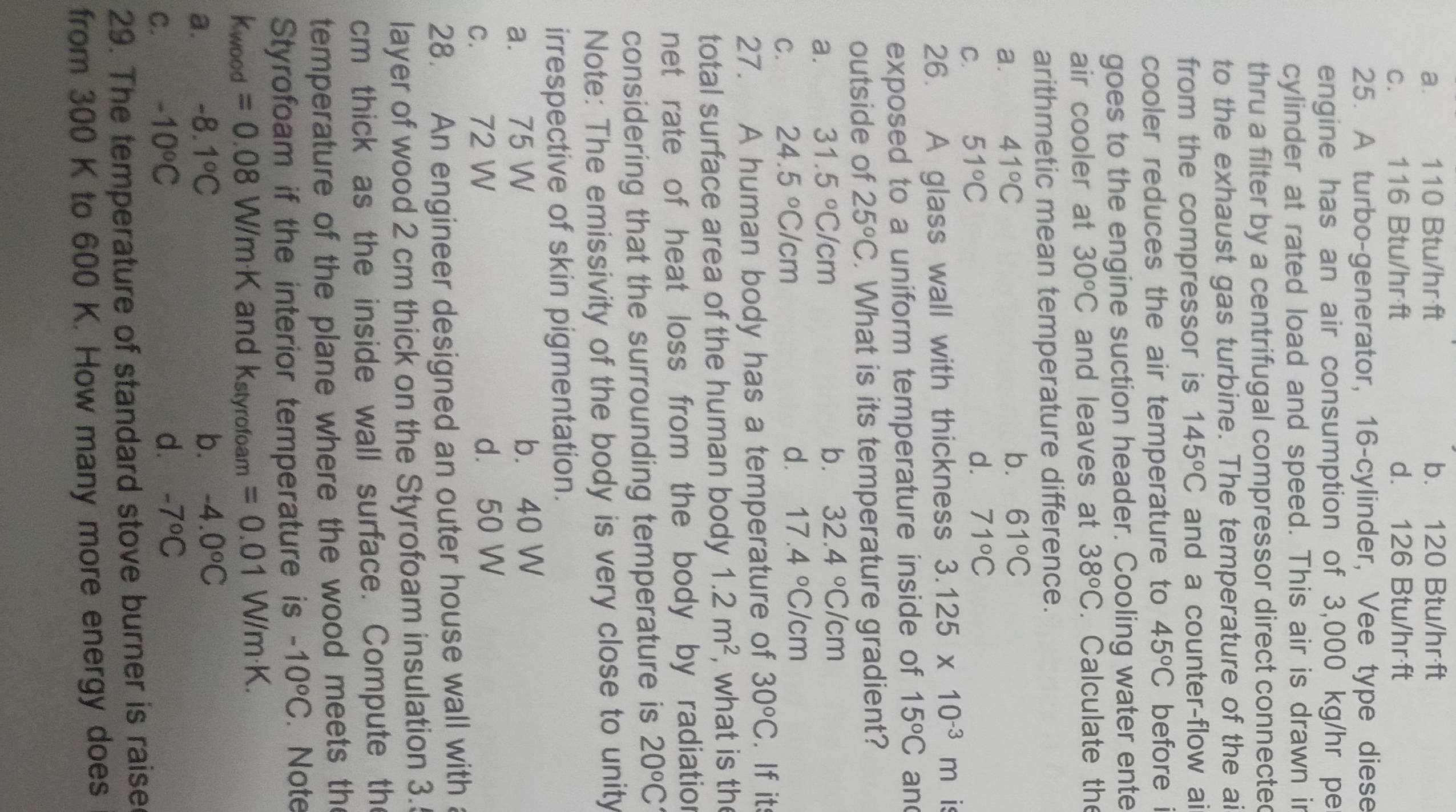 a. 110 Btu/hr·ft b. 120 Btu/hr·ft
C.     116 Btu/hr·ft d. 126 Btu/hr·ft
25. A turbo-generator, 16-cylinder, Vee type diese
engine has an air consumption of 3,000 kg/hr pe
cylinder at rated load and speed. This air is drawn ir
thru a filter by a centrifugal compressor direct connected
to the exhaust gas turbine. The temperature of the ai
from the compressor is 145°C and a counter-flow ai
cooler reduces the air temperature to 45°C before i
goes to the engine suction header. Cooling water ente
air cooler at 30^oC and leaves at 38°C. Calculate the
arithmetic mean temperature difference.
a. 41°C
b. 61°C
C. 51°C
d. 71°C
26. A glass wall with thickness 3.125* 10^(-3)m is
exposed to a uniform temperature inside of 15°C an
outside of 25°C. What is its temperature gradient?
a. 31.5°C/cm
b. 32.4°C/cm
C. 24.5°C/cm
d. 17.4°C/cm
27. A human body has a temperature of 30°C. If it
total surface area of the human body 1.2m^2 , what is the
net rate of heat loss from the body by radiatior
considering that the surrounding temperature is 20°C
Note: The emissivity of the body is very close to unity
irrespective of skin pigmentation.
a. 75 W b. 40 W
c. 72 W d. 50 W
28. An engineer designed an outer house wall with 
layer of wood 2 cm thick on the Styrofoam insulation 3.
cm thick as the inside wall surface. Compute the
temperature of the plane where the wood meets the
Styrofoam if the interior temperature is -10°C. Note
Kwood =0.08 W/m·K and X· styrofoam =0.01 W/m·K.
a. -8.1°C b. -4.0°C
C. -10°C
d. -7°C
29. The temperature of standard stove burner is raise
from 300 K to 600 K. How many more energy does