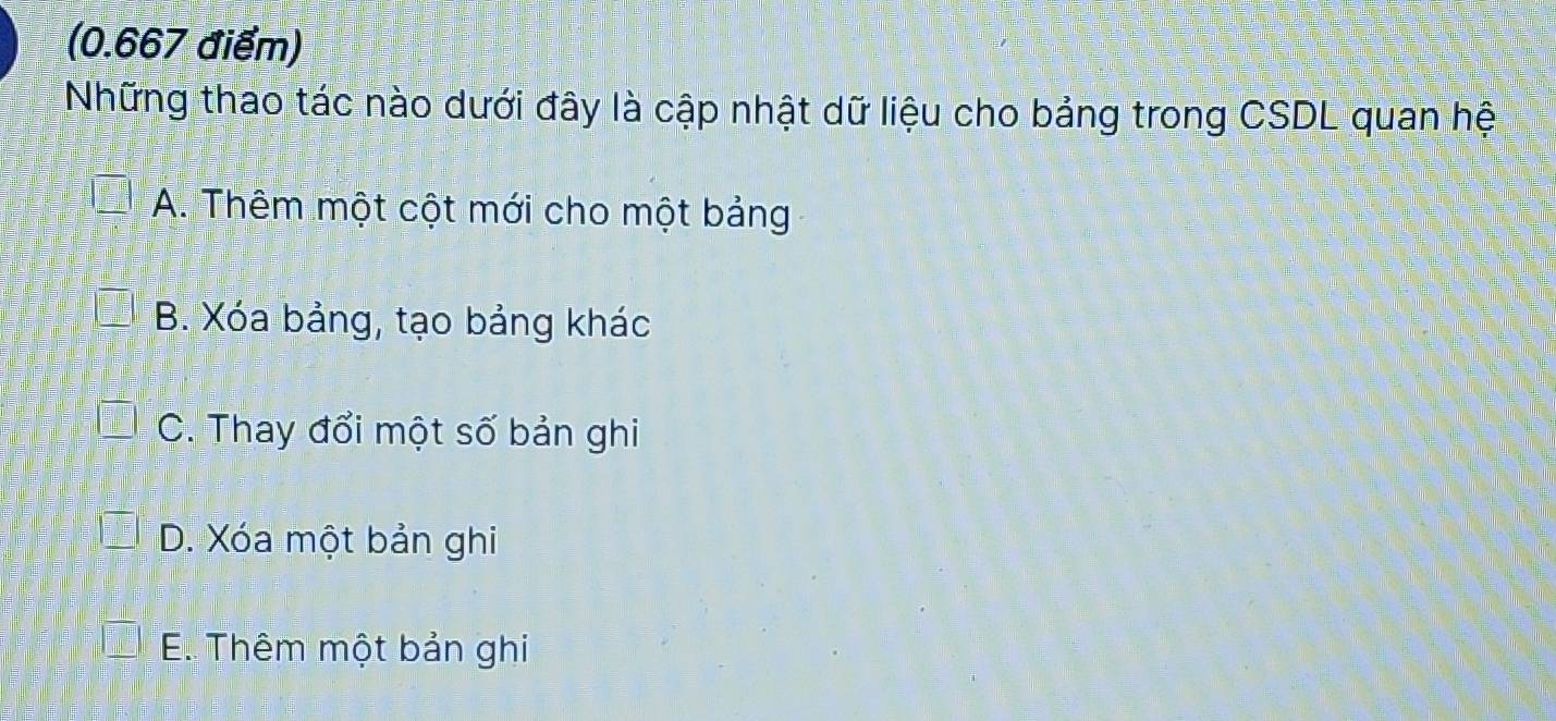 Những thao tác nào dưới đây là cập nhật dữ liệu cho bảng trong CSDL quan hệ
A. Thêm một cột mới cho một bảng
B. Xóa bảng, tạo bảng khác
C. Thay đổi một số bản ghi
D. Xóa một bản ghi
E. Thêm một bản ghi