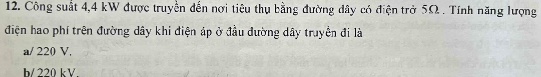 Công suất 4,4 kW được truyền đến nơi tiêu thụ bằng đường dây có điện trở 5Ω. Tính năng lượng
điện hao phí trên đường dây khi điện áp ở đầu đường dây truyền đi là
a/ 220 V.
b/ 220 kV.